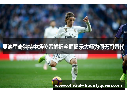 莫德里奇独特中场位置解析全面揭示大师为何无可替代
