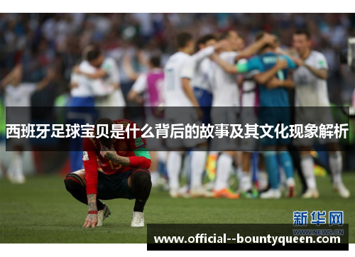 西班牙足球宝贝是什么背后的故事及其文化现象解析 西班牙足球宝贝是什么背后的故事及其文化现象解析