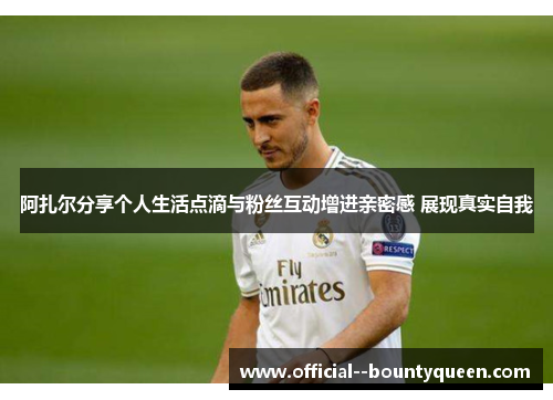 阿扎尔分享个人生活点滴与粉丝互动增进亲密感 展现真实自我 阿扎尔分享个人生活点滴与粉丝互动增进亲密感 展现真实自我