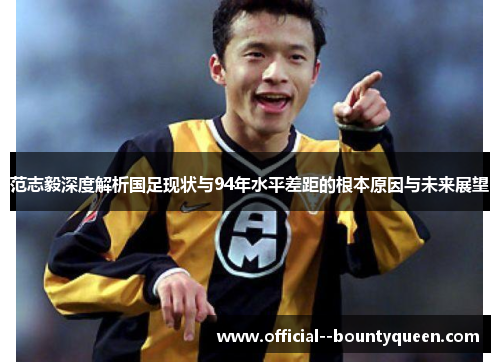 范志毅深度解析国足现状与94年水平差距的根本原因与未来展望 范志毅深度解析国足现状与94年水平差距的根本原因与未来展望