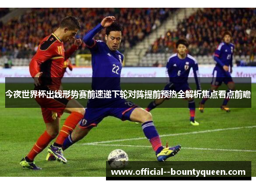 今夜世界杯出线形势赛前速递下轮对阵提前预热全解析焦点看点前瞻