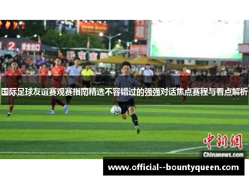 国际足球友谊赛观赛指南精选不容错过的强强对话焦点赛程与看点解析 国际足球友谊赛观赛指南精选不容错过的强强对话焦点赛程与看点解析