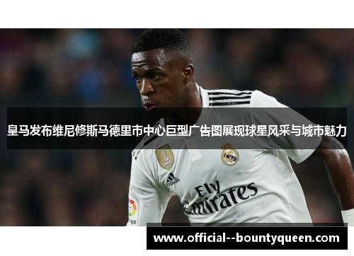 皇马发布维尼修斯马德里市中心巨型广告图展现球星风采与城市魅力 皇马发布维尼修斯马德里市中心巨型广告图展现球星风采与城市魅力