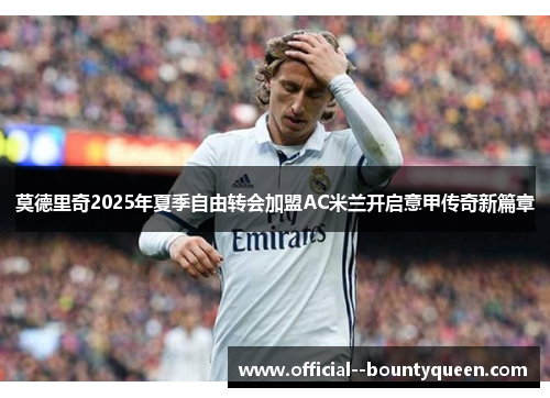 莫德里奇2025年夏季自由转会加盟AC米兰开启意甲传奇新篇章