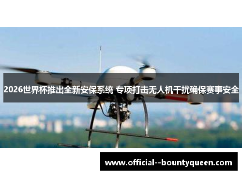 2026世界杯推出全新安保系统 专项打击无人机干扰确保赛事安全