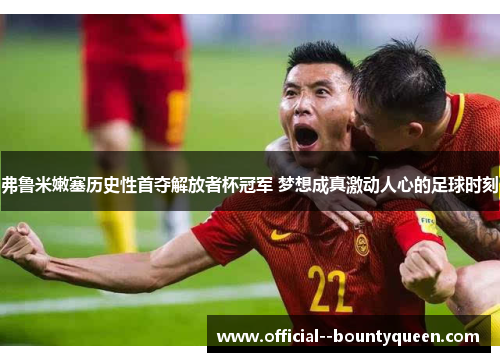 弗鲁米嫩塞历史性首夺解放者杯冠军 梦想成真激动人心的足球时刻